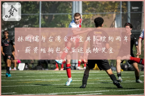 林昀儒与台湾合作金库队续约两年，薪资结构包含亚运成绩奖金