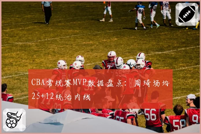 CBA常规赛MVP数据盘点：周琦场均25+12统治内线