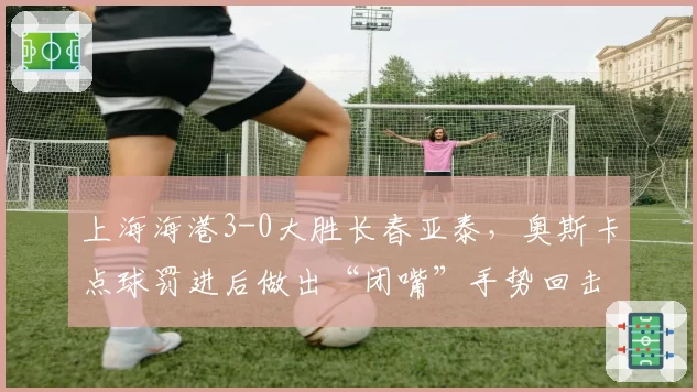 上海海港3-0大胜长春亚泰，奥斯卡点球罚进后做出“闭嘴”手势回击质疑