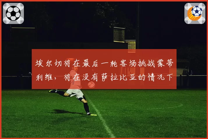 埃尔切将在最后一轮客场挑战蒙蒂利维，将在没有萨拉比亚的情况下为保级而战