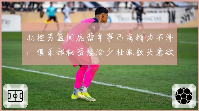 北控男篮闵鹿蕾年事已高精力不济,俱乐部秘密接洽少壮派教头意欲何为?