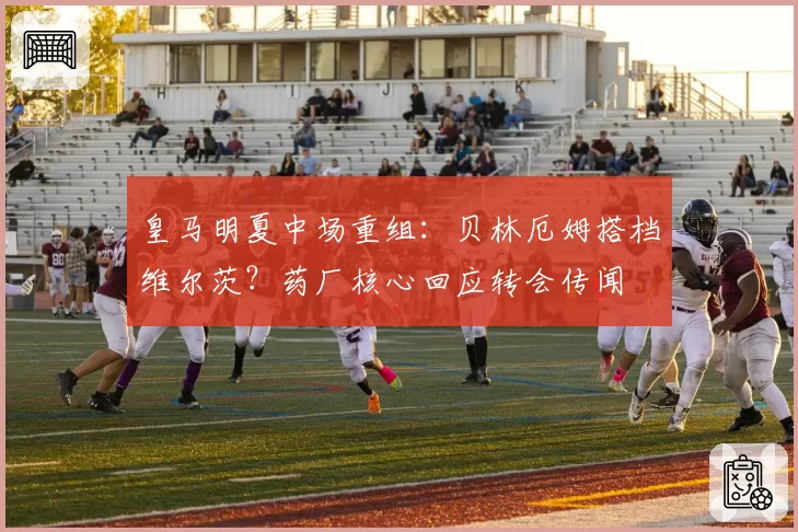 皇马明夏中场重组：贝林厄姆搭档维尔茨？药厂核心回应转会传闻
