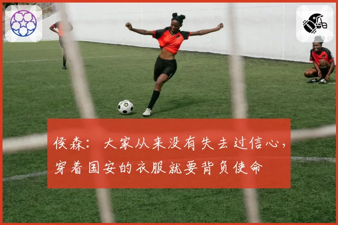 侯森：大家从来没有失去过信心，穿着国安的衣服就要背负使命