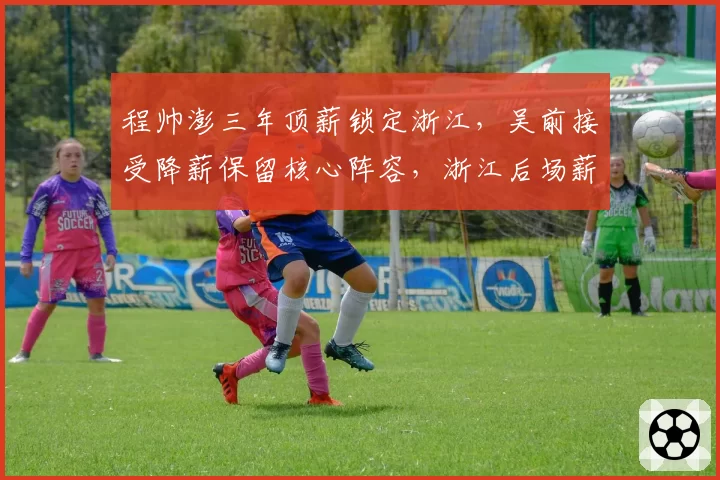 程帅澎三年顶薪锁定浙江,吴前接受降薪保留核心阵容,浙江后场薪资结构平衡术