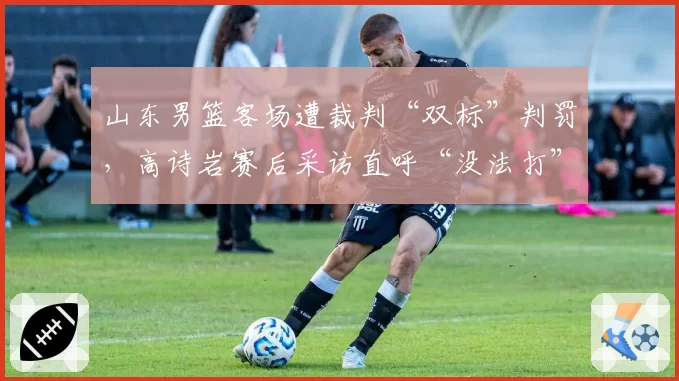 山东男篮客场遭裁判“双标”判罚,高诗岩赛后采访直呼“没法打”