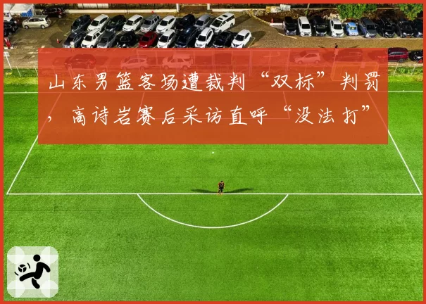 山东男篮客场遭裁判“双标”判罚,高诗岩赛后采访直呼“没法打”