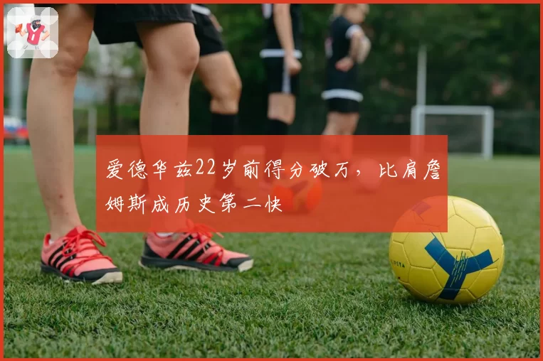 爱德华兹22岁前得分破万，比肩詹姆斯成历史第二快