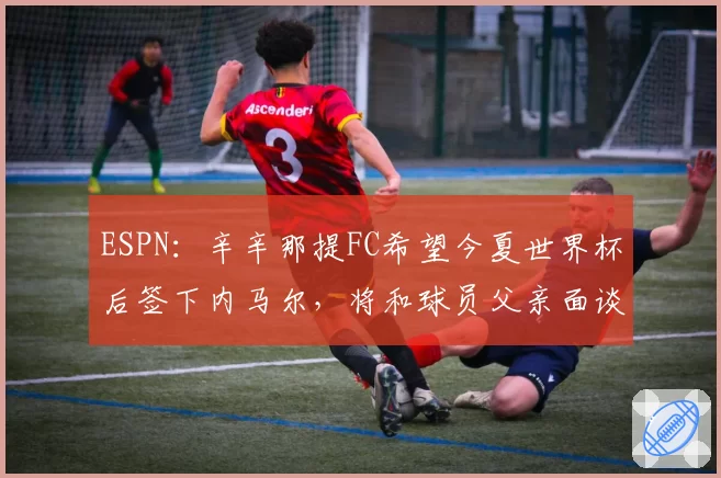 ESPN:辛辛那提FC希望今夏世界杯后签下内马尔,将和球员父亲面谈