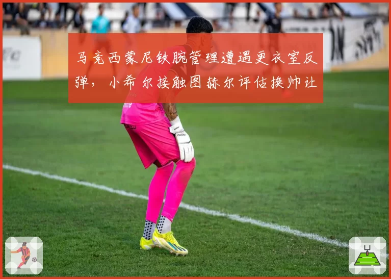 马竞西蒙尼铁腕管理遭遇更衣室反弹，小希尔接触图赫尔评估换帅让铁帅帅位亮红灯？