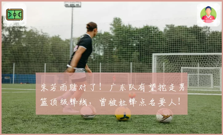 朱芳雨赌对了！广东队有望挖走男篮顶级锋线，曾被杜锋点名要人！