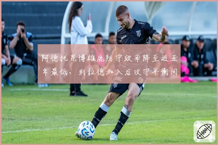 阿德托昆博雄鹿防守效率降至近五年最低，利拉德加入后攻守平衡问题引发质疑