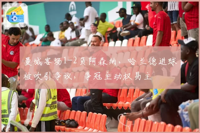 曼城客场1-2负阿森纳，哈兰德进球被吹引争议，争冠主动权易主