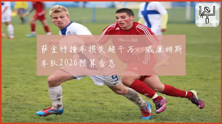 萨金特撞车损失超千万，威廉姆斯车队2026预算告急