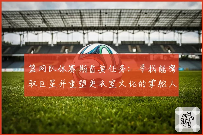 篮网队休赛期首要任务：寻找能驾驭巨星并重塑更衣室文化的掌舵人