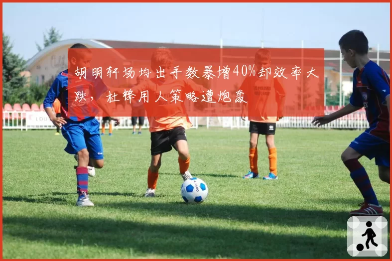 胡明轩场均出手数暴增40%却效率大跌,杜锋用人策略遭炮轰