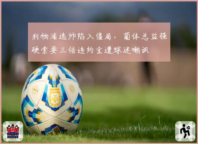 利物浦选帅陷入僵局，葡体总监强硬索要三倍违约金遭球迷嘲讽