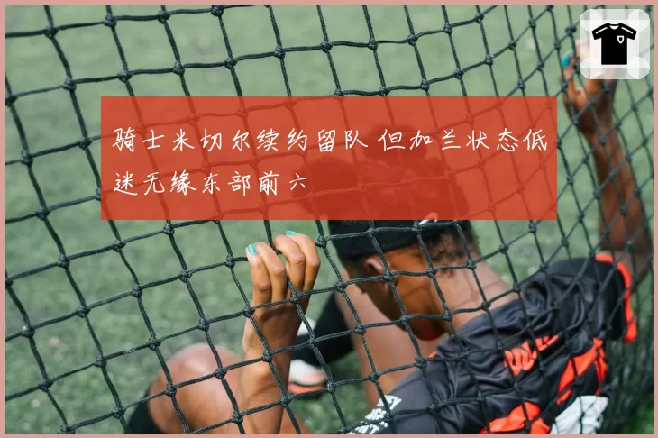 骑士米切尔续约留队 但加兰状态低迷无缘东部前六