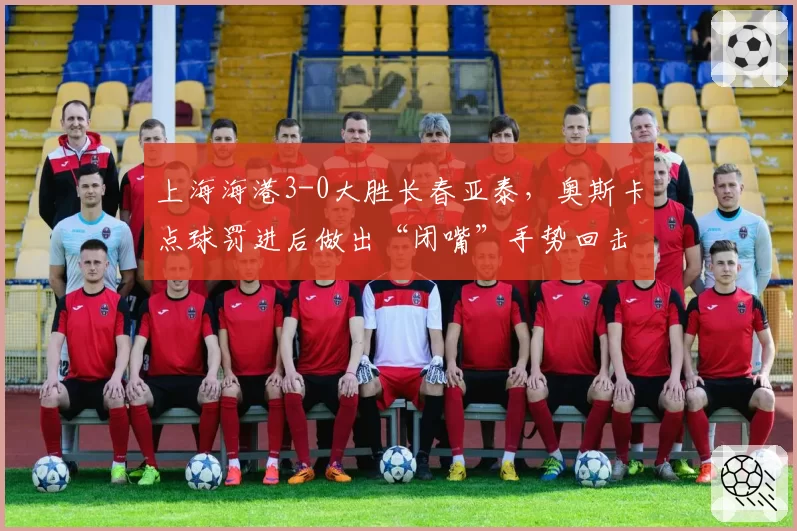 上海海港3-0大胜长春亚泰，奥斯卡点球罚进后做出“闭嘴”手势回击质疑