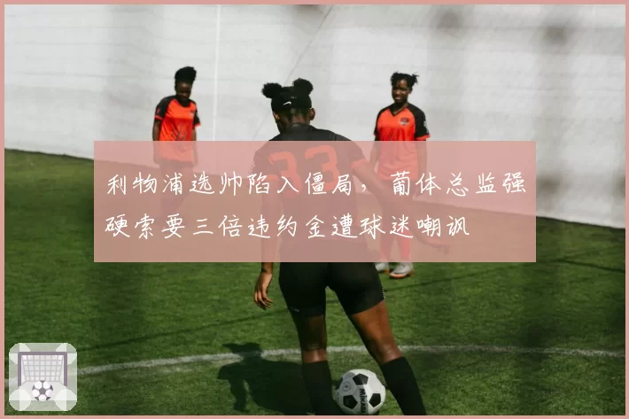利物浦选帅陷入僵局，葡体总监强硬索要三倍违约金遭球迷嘲讽
