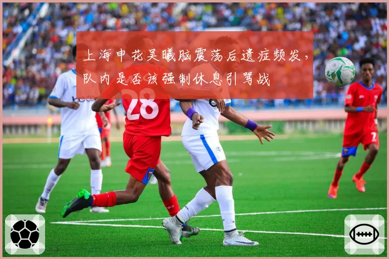 上海申花吴曦脑震荡后遗症频发,队内是否该强制休息引骂战