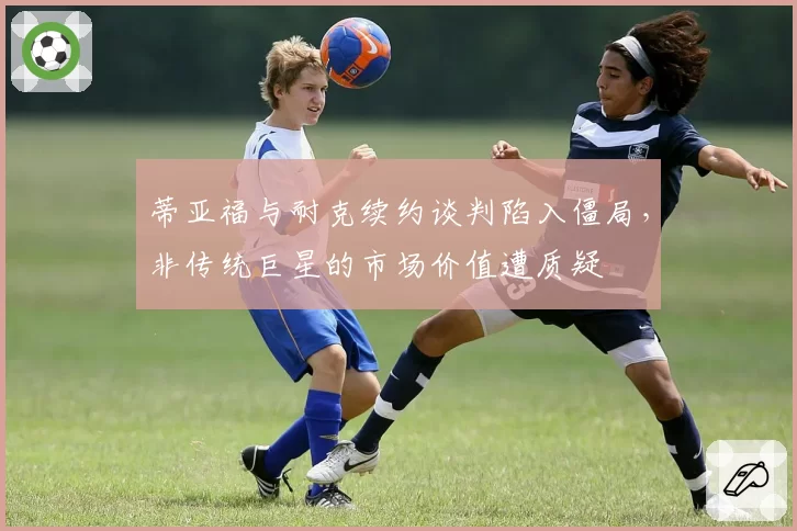 蒂亚福与耐克续约谈判陷入僵局，非传统巨星的市场价值遭质疑
