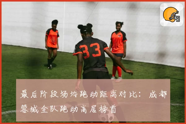 最后阶段场均跑动距离对比:成都蓉城全队跑动高居榜首