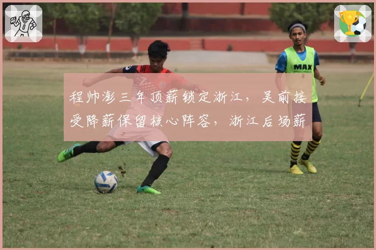 程帅澎三年顶薪锁定浙江,吴前接受降薪保留核心阵容,浙江后场薪资结构平衡术