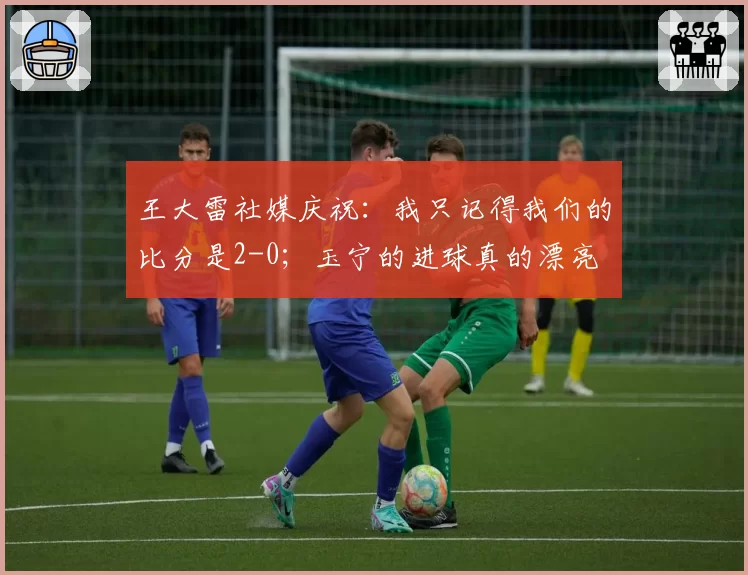 王大雷社媒庆祝：我只记得我们的比分是2-0；玉宁的进球真的漂亮