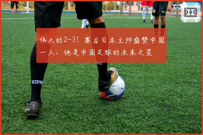 伟大的2-3！赛后日本主帅盛赞中国一人，他是中国足球的未来之星