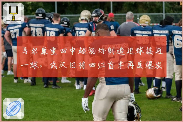 马尔康重回中超场均制造进球接近一球,武汉旧将回归首季再度爆发__br_