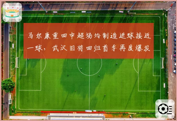 马尔康重回中超场均制造进球接近一球,武汉旧将回归首季再度爆发__br_