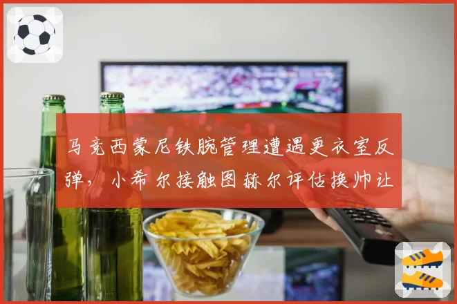 马竞西蒙尼铁腕管理遭遇更衣室反弹，小希尔接触图赫尔评估换帅让铁帅帅位亮红灯？