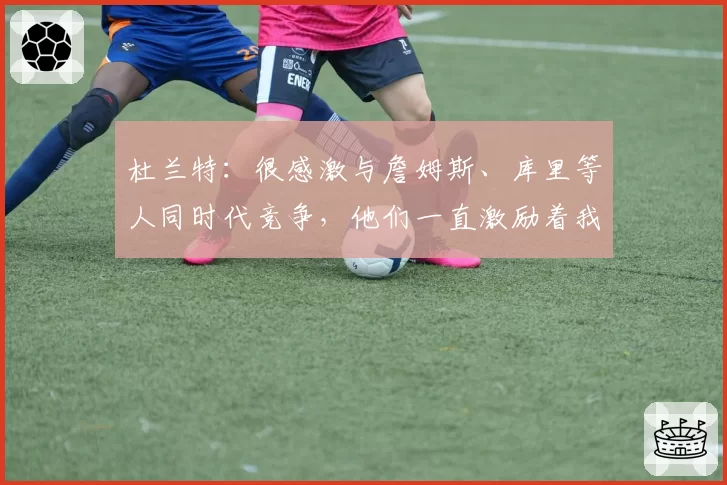 杜兰特:很感激与詹姆斯、库里等人同时代竞争,他们一直激励着我