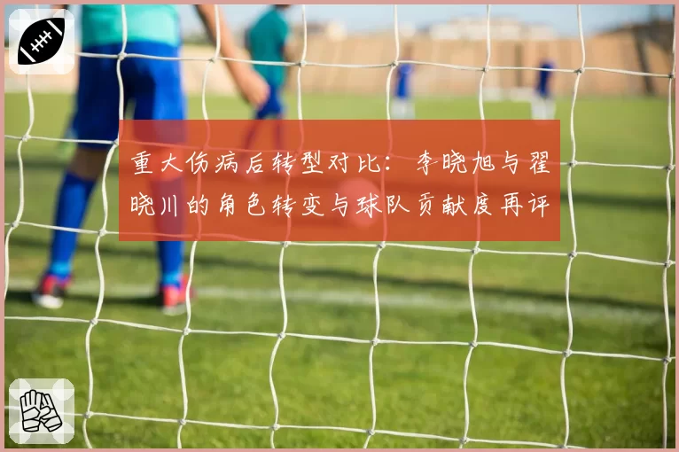 重大伤病后转型对比:李晓旭与翟晓川的角色转变与球队贡献度再评估