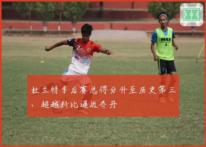 杜兰特季后赛总得分升至历史第三，超越科比逼近乔丹