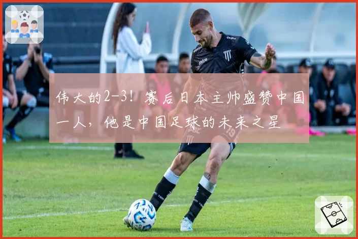伟大的2-3！赛后日本主帅盛赞中国一人，他是中国足球的未来之星