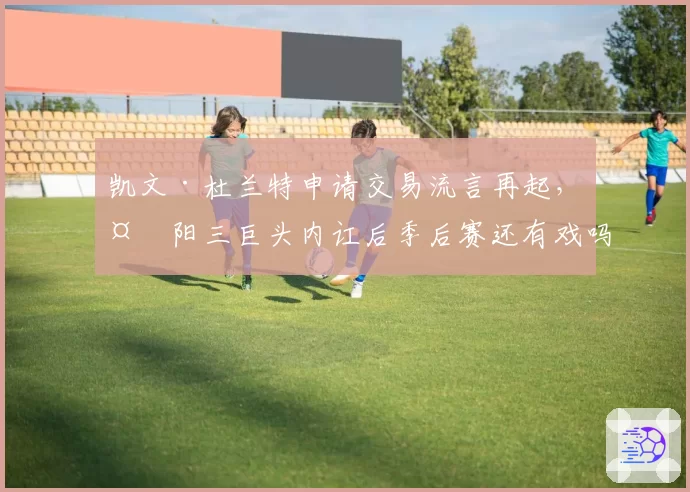 凯文·杜兰特申请交易流言再起,太阳三巨头内讧后季后赛还有戏吗?