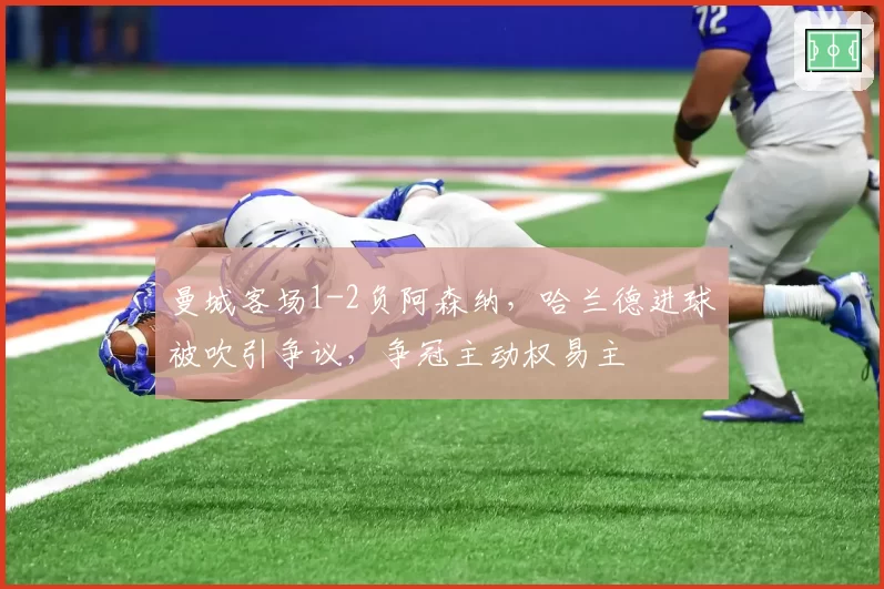 曼城客场1-2负阿森纳，哈兰德进球被吹引争议，争冠主动权易主