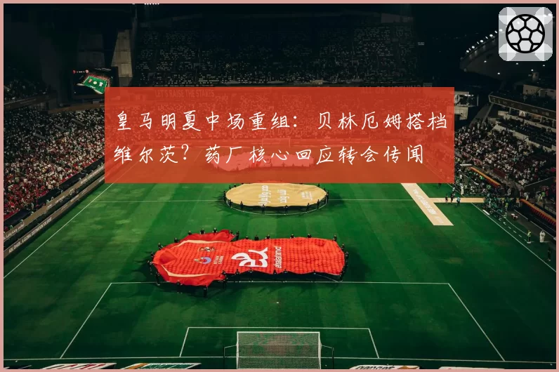 皇马明夏中场重组：贝林厄姆搭档维尔茨？药厂核心回应转会传闻