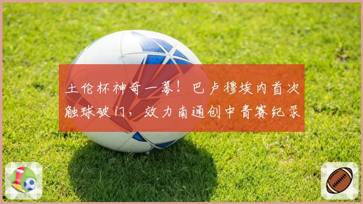 土伦杯神奇一幕！巴卢穆埃内首次触球破门，效力南通创中青赛纪录