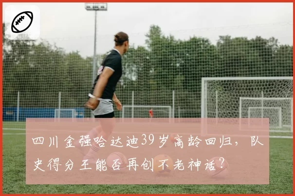 四川金强哈达迪39岁高龄回归，队史得分王能否再创不老神话？