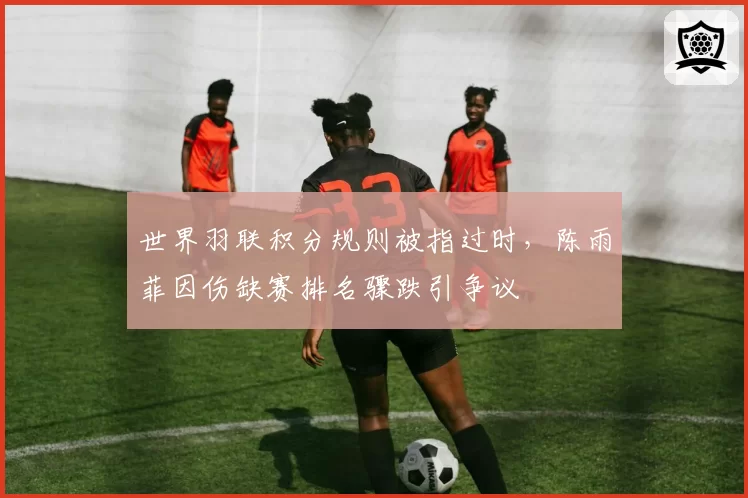 世界羽联积分规则被指过时,陈雨菲因伤缺赛排名骤跌引争议