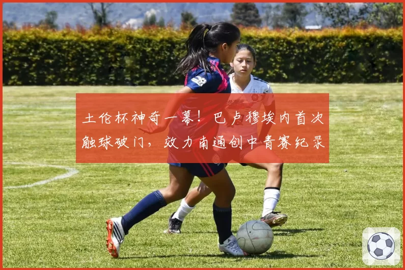 土伦杯神奇一幕！巴卢穆埃内首次触球破门，效力南通创中青赛纪录