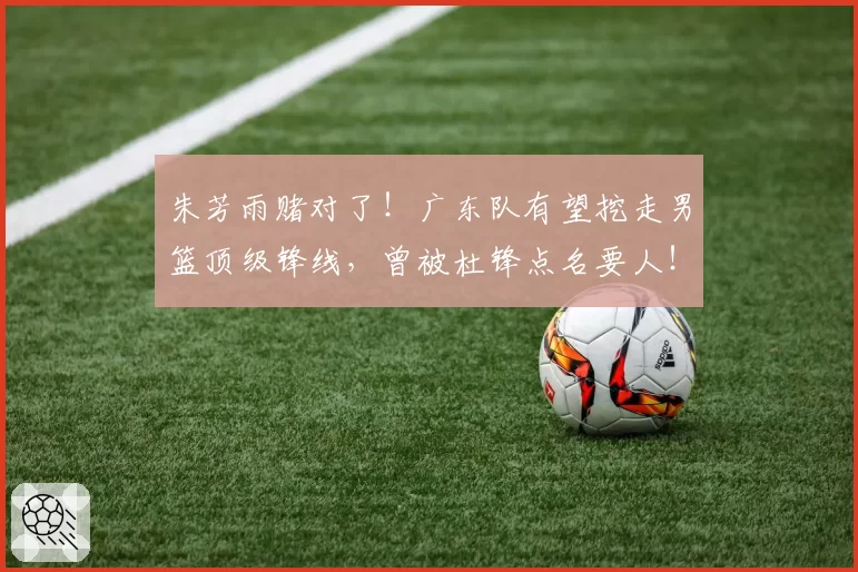 朱芳雨赌对了！广东队有望挖走男篮顶级锋线，曾被杜锋点名要人！