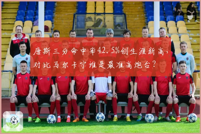 唐斯三分命中率42.5%创生涯新高,对比马尔卡宁谁是最准高炮台?