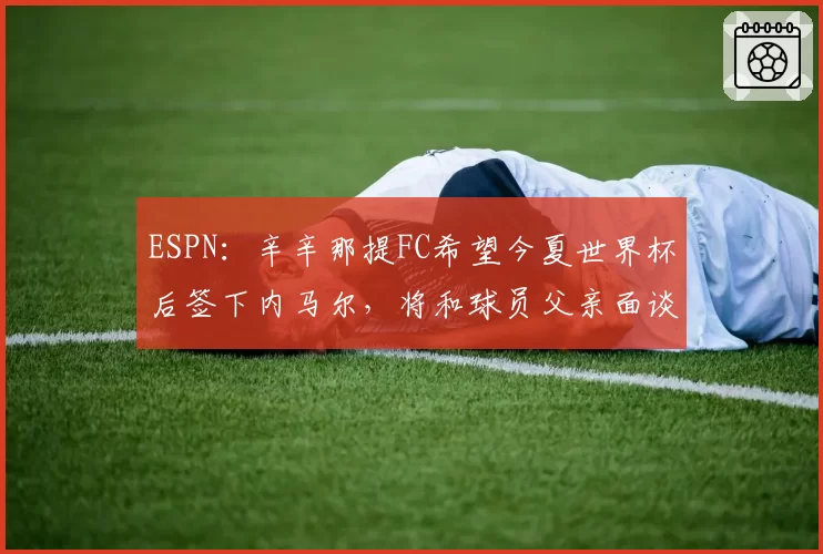 ESPN:辛辛那提FC希望今夏世界杯后签下内马尔,将和球员父亲面谈
