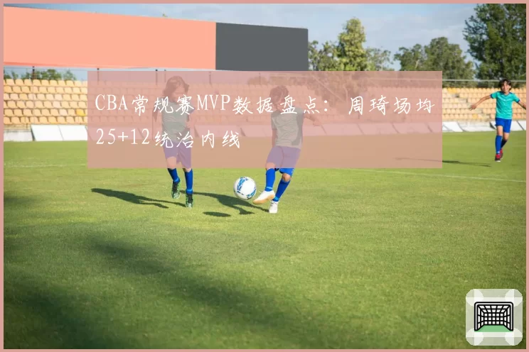 CBA常规赛MVP数据盘点：周琦场均25+12统治内线