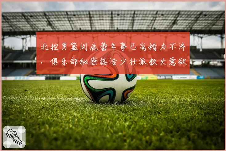 北控男篮闵鹿蕾年事已高精力不济，俱乐部秘密接洽少壮派教头意欲何为？