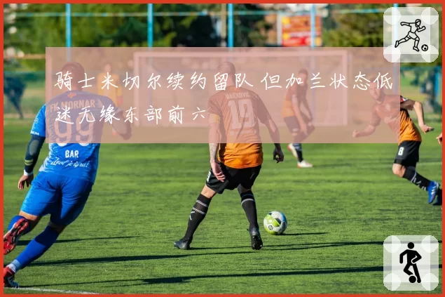 骑士米切尔续约留队 但加兰状态低迷无缘东部前六